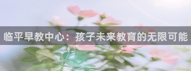 天狮娱乐1990注册：临平早教中心：孩子未来教育的无限可能