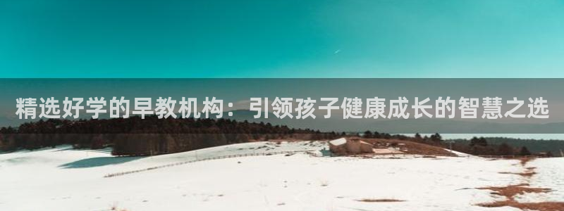 天狮娱乐557448：精选好学的早教机构：引领孩子健康成长的智慧之选