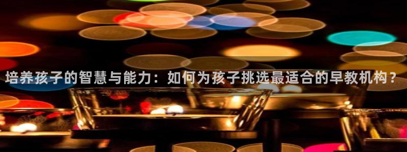 天狮娱乐怎样下载：培养孩子的智慧与能力：如何为孩子挑选最适合的早教机构？