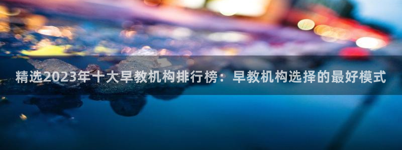 天狮娱乐k开户72 226主 管：精选2023年十大早教机构排行榜：早教机构选择