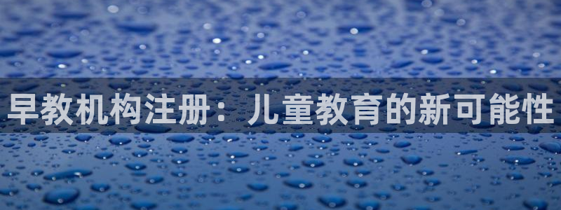 天狮娱乐下载网址：早教机构注册：儿童教育的新可能性